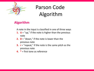 Parson Code
Algorithm
Algorithm
A note in the input is classified in one of three ways
1. U = "up," if the note is higher than the previous
note
2. D = "down," if the note is lower than the
previous note
3. r = "repeat," if the note is the same pitch as the
previous note
4. * = first tone as reference
 