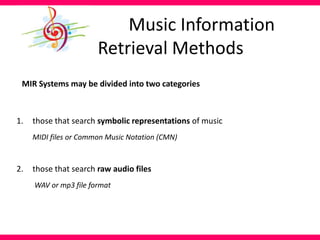 Music Information
Retrieval Methods
MIR Systems may be divided into two categories
1. those that search symbolic representations of music
MIDI files or Common Music Notation (CMN)
2. those that search raw audio files
WAV or mp3 file format
 