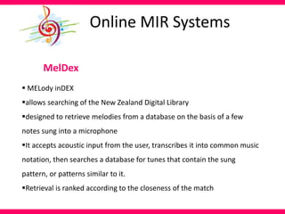 MelDex
 MELody inDEX
allows searching of the New Zealand Digital Library
designed to retrieve melodies from a database on the basis of a few
notes sung into a microphone
It accepts acoustic input from the user, transcribes it into common music
notation, then searches a database for tunes that contain the sung
pattern, or patterns similar to it.
Retrieval is ranked according to the closeness of the match
Online MIR Systems
 