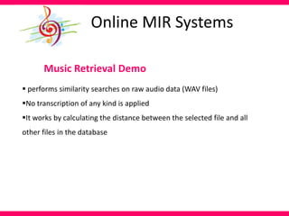 Music Retrieval Demo
 performs similarity searches on raw audio data (WAV files)
No transcription of any kind is applied
It works by calculating the distance between the selected file and all
other files in the database
Online MIR Systems
 
