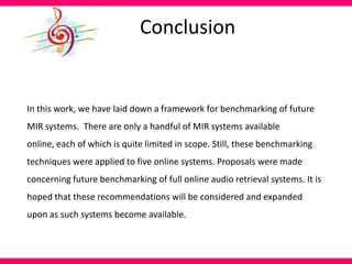 Conclusion
In this work, we have laid down a framework for benchmarking of future
MIR systems. There are only a handful of MIR systems available
online, each of which is quite limited in scope. Still, these benchmarking
techniques were applied to five online systems. Proposals were made
concerning future benchmarking of full online audio retrieval systems. It is
hoped that these recommendations will be considered and expanded
upon as such systems become available.
 