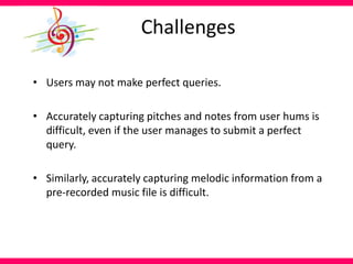 Challenges
• Users may not make perfect queries.
• Accurately capturing pitches and notes from user hums is
difficult, even if the user manages to submit a perfect
query.
• Similarly, accurately capturing melodic information from a
pre-recorded music file is difficult.
 