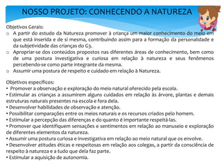 NOSSO PROJETO: CONHECENDO A NATUREZA
Objetivos Gerais:
o A partir do estudo da Natureza promover à criança um maior conhecimento do meio em
que está inserida e de si mesma, contribuindo assim para a formação da personalidade e
da subjetividade das crianças do G3.
o Apropriar-se dos conteúdos propostos nas diferentes áreas de conhecimento, bem como
de uma postura investigativa e curiosa em relação à natureza e seus fenômenos
percebendo-se como parte integrante da mesma.
o Assumir uma postura de respeito e cuidado em relação à Natureza.
Objetivos específicos:
• Promover a observação e exploração do meio natural oferecido pela escola.
• Estimular as crianças a assumirem alguns cuidados em relação às árvore, plantas e demais
estruturas naturais presentes na escola e fora dela.
• Desenvolver habilidades de observação e atenção.
• Possibilitar comparações entre os meios naturais e os recursos criados pelo homem.
• Estimular a percepção das diferenças e do quanto é importante respeitá-las.
• Promover que identifiquem sensações e sentimentos em relação ao manuseio e exploração
de diferentes elementos da natureza.
• Assumir uma postura curiosa e investigativa em relação ao meio natural que os envolve.
• Desenvolver atitudes éticas e respeitosas em relação aos colegas, a partir da consciência de
respeito à natureza e a tudo que dela faz parte.
• Estimular a aquisição de autonomia.
 