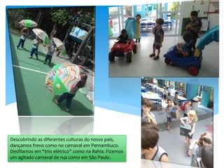 Descobrindo as diferentes culturas do nosso país,
dançamos frevo como no carnaval em Pernambuco.
Desfilamos em “trio elétrico” como na Bahia. Fizemos
um agitado carnaval de rua como em São Paulo.
 