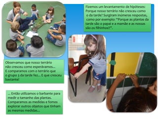 Observamos que nosso terrário
não cresceu como esperávamos...
E comparamos com o terrário que
o grupo 3 da tarde fez... E que cresceu
bastante!
... Então utilizamos o barbante para
medir o tamanho das plantas.
Comparamos as medidas e fomos
explorar outros objetos que tinham
as mesmas medidas...
Fizemos um levantamento de hipóteses:
Porque nosso terrário não cresceu como
o da tarde? Surgiram inúmeras respostas,
como por exemplo: “Porque as plantas da
tarde são o papai e a mamãe e as nossas
são os filhinhos!!”.
 