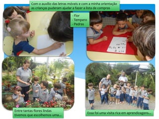 Com o auxílio das letras móveis e com a minha orientação
as crianças puderam ajudar a fazer a lista de compras
- Flor
- Tempero
- Pedras
Entre tantas flores lindas
tivemos que escolhemos uma...
Essa foi uma visita rica em aprendizagens...
 