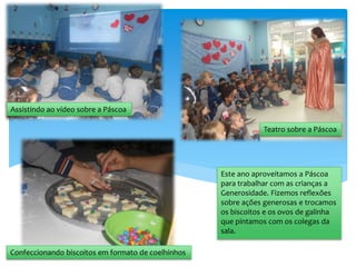 Este ano aproveitamos a Páscoa
para trabalhar com as crianças a
Generosidade. Fizemos reflexões
sobre ações generosas e trocamos
os biscoitos e os ovos de galinha
que pintamos com os colegas da
sala.
Assistindo ao vídeo sobre a Páscoa
Confeccionando biscoitos em formato de coelhinhos
Teatro sobre a Páscoa
 