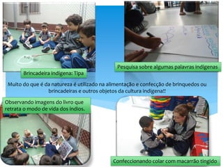 Muito do que é da natureza é utilizado na alimentação e confecção de brinquedos ou
brincadeiras e outros objetos da cultura indígena!!
Brincadeira indígena: Tipa
Pesquisa sobre algumas palavras indígenas
Observando imagens do livro que
retrata o modo de vida dos índios.
Confeccionando colar com macarrão tingido
 