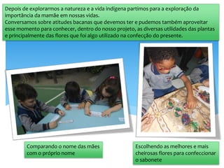 Comparando o nome das mães
com o próprio nome
Escolhendo as melhores e mais
cheirosas flores para confeccionar
o sabonete
Depois de explorarmos a natureza e a vida indígena partimos para a exploração da
importância da mamãe em nossas vidas.
Conversamos sobre atitudes bacanas que devemos ter e pudemos também aproveitar
esse momento para conhecer, dentro do nosso projeto, as diversas utilidades das plantas
e principalmente das flores que foi algo utilizado na confecção do presente.
 