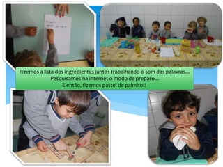 Fizemos a lista dos ingredientes juntos trabalhando o som das palavras...
Pesquisamos na internet o modo de preparo...
E então, fizemos pastel de palmito!!
 