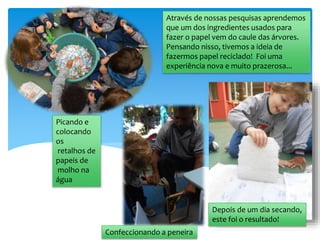 Através de nossas pesquisas aprendemos
que um dos ingredientes usados para
fazer o papel vem do caule das árvores.
Pensando nisso, tivemos a ideia de
fazermos papel reciclado! Foi uma
experiência nova e muito prazerosa...
Confeccionando a peneira
Picando e
colocando
os
retalhos de
papeis de
molho na
água
Depois de um dia secando,
este foi o resultado!
 