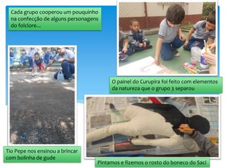 Tio Pepe nos ensinou a brincar
com bolinha de gude
Cada grupo cooperou um pouquinho
na confecção de alguns personagens
do folclore...
O painel do Curupira foi feito com elementos
da natureza que o grupo 3 separou
Pintamos e fizemos o rosto do boneco do Saci
 