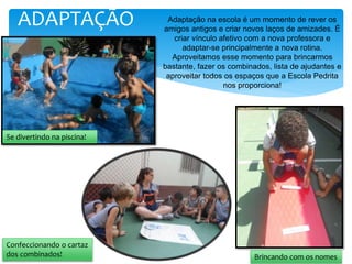 ADAPTAÇÃO Adaptação na escola é um momento de rever os
amigos antigos e criar novos laços de amizades. É
criar vínculo afetivo com a nova professora e
adaptar-se principalmente a nova rotina.
Aproveitamos esse momento para brincarmos
bastante, fazer os combinados, lista de ajudantes e
aproveitar todos os espaços que a Escola Pedrita
nos proporciona!
Se divertindo na piscina!
Confeccionando o cartaz
dos combinados! Brincando com os nomes
 