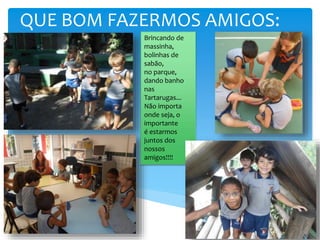 QUE BOM FAZERMOS AMIGOS:
Brincando de
massinha,
bolinhas de
sabão,
no parque,
dando banho
nas
Tartarugas...
Não importa
onde seja, o
importante
é estarmos
juntos dos
nossos
amigos!!!!
 