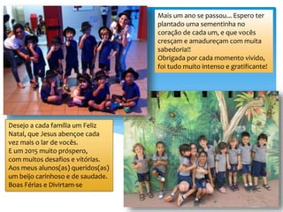 Mais um ano se passou... Espero ter
plantado uma sementinha no
coração de cada um, e que vocês
cresçam e amadureçam com muita
sabedoria!!
Obrigada por cada momento vivido,
foi tudo muito intenso e gratificante!
Desejo a cada família um Feliz
Natal, que Jesus abençoe cada
vez mais o lar de vocês.
E um 2015 muito próspero,
com muitos desafios e vitórias.
Aos meus alunos(as) queridos(as)
um beijo carinhoso e de saudade.
Boas Férias e Divirtam-se
 