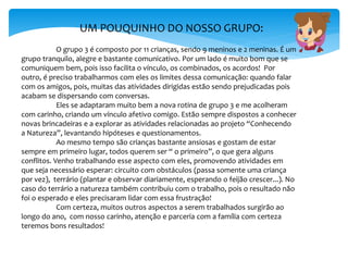 UM POUQUINHO DO NOSSO GRUPO:
O grupo 3 é composto por 11 crianças, sendo 9 meninos e 2 meninas. É um
grupo tranquilo, alegre e bastante comunicativo. Por um lado é muito bom que se
comuniquem bem, pois isso facilita o vínculo, os combinados, os acordos! Por
outro, é preciso trabalharmos com eles os limites dessa comunicação: quando falar
com os amigos, pois, muitas das atividades dirigidas estão sendo prejudicadas pois
acabam se dispersando com conversas.
Eles se adaptaram muito bem a nova rotina de grupo 3 e me acolheram
com carinho, criando um vínculo afetivo comigo. Estão sempre dispostos a conhecer
novas brincadeiras e a explorar as atividades relacionadas ao projeto “Conhecendo
a Natureza”, levantando hipóteses e questionamentos.
Ao mesmo tempo são crianças bastante ansiosas e gostam de estar
sempre em primeiro lugar, todos querem ser “ o primeiro”, o que gera alguns
conflitos. Venho trabalhando esse aspecto com eles, promovendo atividades em
que seja necessário esperar: circuito com obstáculos (passa somente uma criança
por vez), terrário (plantar e observar diariamente, esperando o feijão crescer...). No
caso do terrário a natureza também contribuiu com o trabalho, pois o resultado não
foi o esperado e eles precisaram lidar com essa frustração!
Com certeza, muitos outros aspectos a serem trabalhados surgirão ao
longo do ano, com nosso carinho, atenção e parceria com a família com certeza
teremos bons resultados!
 