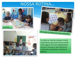 NOSSA ROTINA...
A rotina na vida da criança é muito
importante, pois assim ela se sente
mais segura. Por isso, diariamente
escrevo na lousa o que faremos e
conforme cumprimos, riscamos a
palavra.
Acolhida
 