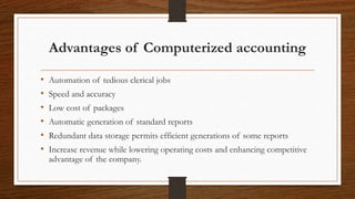 Advantages of Computerized accounting
• Automation of tedious clerical jobs
• Speed and accuracy
• Low cost of packages
• Automatic generation of standard reports
• Redundant data storage permits efficient generations of some reports
• Increase revenue while lowering operating costs and enhancing competitive
advantage of the company.
 