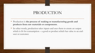 PRODUCTION
• Production is the process of making or manufacturing goods and
products from raw materials or components.
• In other words, production takes inputs and uses them to create an output
which is fit for consumption – a good or product which has value to an end-
user or customer.
 