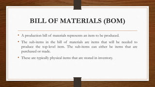 BILL OF MATERIALS (BOM)
• A production bill of materials represents an item to be produced.
• The sub-items in the bill of materials are items that will be needed to
produce the top-level item. The sub-items can either be items that are
purchased or made.
• These are typically physical items that are stored in inventory.
 
