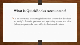 What is QuickBooks Accountant?
 is an automated accounting information system that describes
an entity’s financial position and operating results and that
helps managers make more effective business decisions.
 