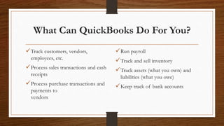 What Can QuickBooks Do For You?
Track customers, vendors,
employees, etc.
Process sales transactions and cash
receipts
Process purchase transactions and
payments to
vendors
Run payroll
Track and sell inventory
Track assets (what you own) and
liabilities (what you owe)
Keep track of bank accounts
 
