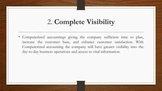 2. Complete Visibility
• Computerized accountings giving the company sufficient time to plan,
increase the customer base, and enhance customer satisfaction. With
Computerized accounting the company will have greater visibility into the
day-to-day business operations and access to vital information.
 
