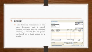 2. FORMS
 are electronic presentations of the
paper documents used to record
business activities, such as customer
invoices, a vendor’s bill for goods
purchased, or a check written to a
vendor.
 