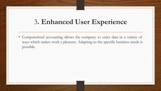 3. Enhanced User Experience
• Computerized accounting allows the company to enter data in a variety of
ways which makes work a pleasure. Adapting to the specific business needs is
possible.
 