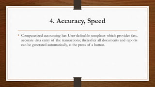 4. Accuracy, Speed
• Computerized accounting has User-definable templates which provides fast,
accurate data entry of the transactions; thereafter all documents and reports
can be generated automatically, at the press of a button.
 