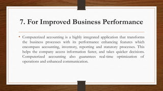 7. For Improved Business Performance
• Computerized accounting is a highly integrated application that transforms
the business processes with its performance enhancing features which
encompass accounting, inventory, reporting and statutory processes. This
helps the company access information faster, and takes quicker decisions.
Computerized accounting also guarantees real-time optimization of
operations and enhanced communication.
 