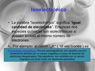 Isoelectrónico
• La palabra “isoelectrónico” significa “igual
cantidad de electrones”. Entonces dos
especies químicas son isolectrónicas si
poseen ambas el mismo número de
electrones.
• Por ejemplo: el catión 19K+ ( 18 electrones ) es
isoelectrónico con el átomo 18Ar ( 18
electrones ).
Propiedades magnéticas: Átomos paramagnéticos: son aquellos que son
fuertemente atraídos por un campo magnético a causa de disponer de
electrones desapareados. Diamagnéticos: son repelidos por un campo
magnético por tener todos sus electrones apareados
 