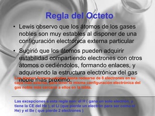 Regla del Octeto
• Lewis observo que los átomos de los gases
nobles son muy estables al disponer de una
configuración electrónica externa particular
• Sugirió que los átomos pueden adquirir
estabilidad compartiendo electrones con otros
átomos o cediéndolos, formando enlaces, y
adquiriendo la estructura electrónica del gas
noble mas próximo.Los átomos forman uniones hasta rodearse de 8 electrones en su
capa más externa, para tener la misma configuración electrónica del
gas noble más cercano a ellos en la tabla.
Las excepciones a esta regla son: el H ( gana un solo electrón, y
tiene la CE del He ), el Li (que pierde un electrón para ser como el
He) y el Be ( que pierde 2 electrones )
 