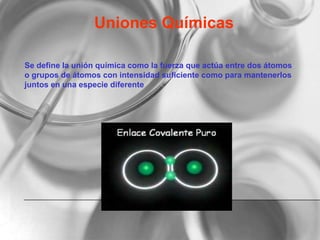 Uniones Químicas
Se define la unión química como la fuerza que actúa entre dos átomos
o grupos de átomos con intensidad suficiente como para mantenerlos
juntos en una especie diferente
 