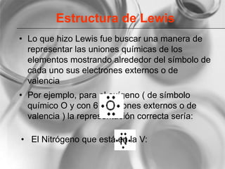 Estructura de Lewis
• Lo que hizo Lewis fue buscar una manera de
representar las uniones químicas de los
elementos mostrando alrededor del símbolo de
cada uno sus electrones externos o de
valencia
• Por ejemplo, para el oxígeno ( de símbolo
químico O y con 6 electrones externos o de
valencia ) la representación correcta sería:
• El Nitrógeno que está en la V:
 