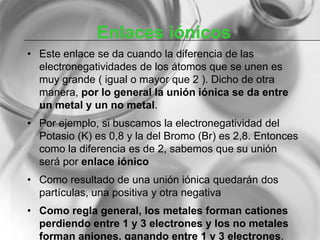 Enlaces iónicos
• Este enlace se da cuando la diferencia de las
electronegatividades de los átomos que se unen es
muy grande ( igual o mayor que 2 ). Dicho de otra
manera, por lo general la unión iónica se da entre
un metal y un no metal.
• Por ejemplo, si buscamos la electronegatividad del
Potasio (K) es 0,8 y la del Bromo (Br) es 2,8. Entonces
como la diferencia es de 2, sabemos que su unión
será por enlace iónico
• Como resultado de una unión iónica quedarán dos
partículas, una positiva y otra negativa
• Como regla general, los metales forman cationes
perdiendo entre 1 y 3 electrones y los no metales
forman aniones, ganando entre 1 y 3 electrones.
 