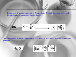 Entonces, si queremos unir el K, que tiene 1 electrón externo, con el
Br, que tiene 7, sucederá lo siguiente:
KBr:
Las uniones iónicas se pueden dar con más de un catión o anión, como por
ejemplo:
 