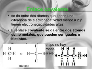 Enlace covalente
• se da entre dos átomos que tienen una
diferencia de electronegatividad menor a 2 y
tienen electronegatividades altas.
• El enlace covalente se da entre dos átomos
de no metales, que pueden ser iguales o
distintos.
• En las uniones de este tipo no hay
transferencia de electrones, sino que los dos
átomos comparten los electrones del enlace.
 