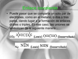 Enlace covalente
• Puede pasar que se comparta un solo par de
electrones, como en el metano, o dos o tres
pares, dando lugar a la formación de enlaces
dobles o triples. En ese caso, las uniones se
simbolizan de la siguiente manera...
 