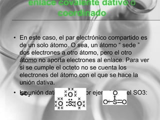 enlace covalente dativo o
coordinado
• En este caso, el par electrónico compartido es
de un solo átomo. O sea, un átomo “ sede ”
dos electrones a otro átomo, pero el otro
átomo no aporta electrones al enlace. Para ver
si se cumple el octeto no se cuenta los
electrones del átomo con el que se hace la
unión dativa.
• La unión dativa se ve, por ejemplo, en el SO3:SO3:
 