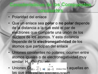 Características de los Compuestos
covalentes
• Polaridad del enlace
• Que un enlace sea polar o no polar depende
de la distancia a la que esté el par de
electrones que comparte una unión de los
núcleos de los átomos. Y esta distancia
depende de la electronegatividad de los
átomos que participan del enlace
• Uniones covalentes no polares: ocurren entre
átomos iguales o de electronegatividad muy
similar: H2, O2, Cl2 ,etc
• Uniones Covalentes polares: son aquellas en
las que intervienen elementos con
 