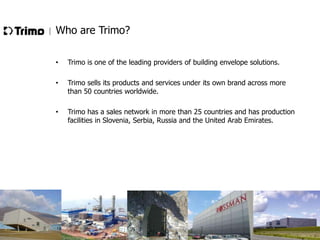 Who are Trimo?
•

Trimo is one of the leading providers of building envelope solutions.

•

Trimo sells its products and services under its own brand across more
than 50 countries worldwide.

•

Trimo has a sales network in more than 25 countries and has production
facilities in Slovenia, Serbia, Russia and the United Arab Emirates.

 