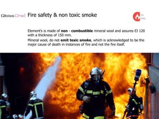 Fire safety & non toxic smoke
Element’s is made of non - combustible mineral wool and assures EI 120
with a thickness of 150 mm.
Mineral wool, do not emit toxic smoke, which is acknowledged to be the
major cause of death in instances of fire and not the fire itself.

 