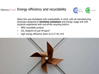 Energy efficiency and recyclability
Qbiss One was developed with sustainability in mind, with all manufacturing
processes designed to minimise emissions and energy usage and with
products engineered with end-of-life recycling built-in.
• 98% recyclable product
• CO2 footprint of just 44 kg/m2
• high energy efficiency down to 0.17 W/ m2K

 