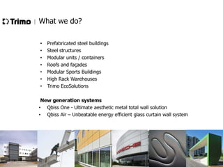 What we do?
•
•
•
•
•
•
•

Prefabricated steel buildings
Steel structures
Modular units / containers
Roofs and façades
Modular Sports Buildings
High Rack Warehouses
Trimo EcoSolutions

New generation systems
• Qbiss One - Ultimate aesthetic metal total wall solution
• Qbiss Air – Unbeatable energy efficient glass curtain wall system

 