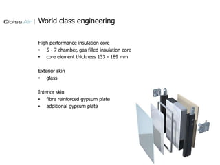 World class engineering
High performance insulation core
• 5 - 7 chamber, gas filled insulation core
• core element thickness 133 - 189 mm
Exterior skin
• glass

Interior skin
• fibre reinforced gypsum plate
• additional gypsum plate

 