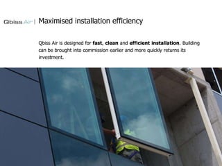 Maximised installation efficiency
Qbiss Air is designed for fast, clean and efficient installation. Building
can be brought into commission earlier and more quickly returns its
investment.

 
