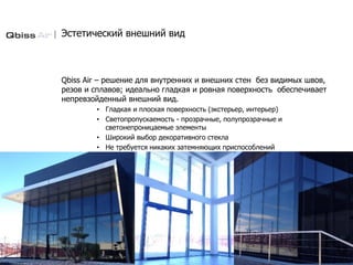 Эстетический внешний вид
Qbiss Air – решение для внутренних и внешних стен без видимых швов,
резов и сплавов; идеально гладкая и ровная поверхность обеспечивает
непревзойденный внешний вид.
• Гладкая и плоская поверхность (экстерьер, интерьер)
• Светопропускаемость - прозрачные, полупрозрачные и
светонепроницаемые элементы
• Широкий выбор декоративного стекла
• Не требуется никаких затемняющих приспособлений
 