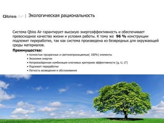 Экологическая рациональность
Система Qbiss Air гарантирует высокую энергоэффективность и обеспечивает
превосходное качество жизни и условия работы. К тому же 96 % конструкции
подлежит переработке, так как система произведена из безвредных для окружающей
среды материалов.
Преимущества:
• полностью прозрачные и светонепроницаемые( 100%) элементы
• Экономия энергии
• Непревзойденная комбинация ключевых критериев эффективности (g, U, LT)
• Подлежит переработки
• Легкость возведения и обслуживания
 