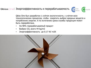 Энергоэффективность и перерабатываемость
Qbiss One был разработан с учётом экологичности, с учётом всех
технологических процессов, чтобы сократить выброс вредных веществ и
потребление энергии. А по истечению срока службы продукция может
быть переработана.
• На 98% перерабатываемый продукт
• Выброс CO2 всего 44 kg/m2
• Энергоэффективность до 0.17 W/ m2K
 